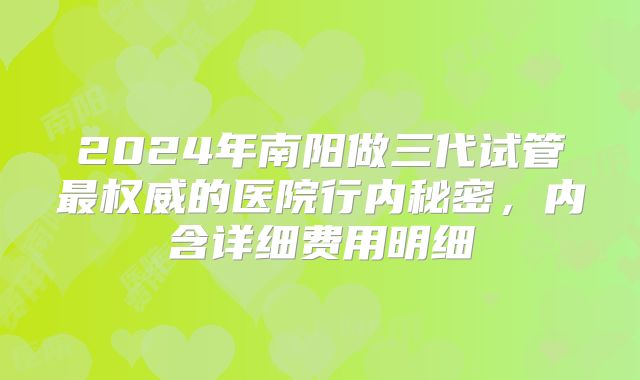 2024年南阳做三代试管最权威的医院行内秘密，内含详细费用明细