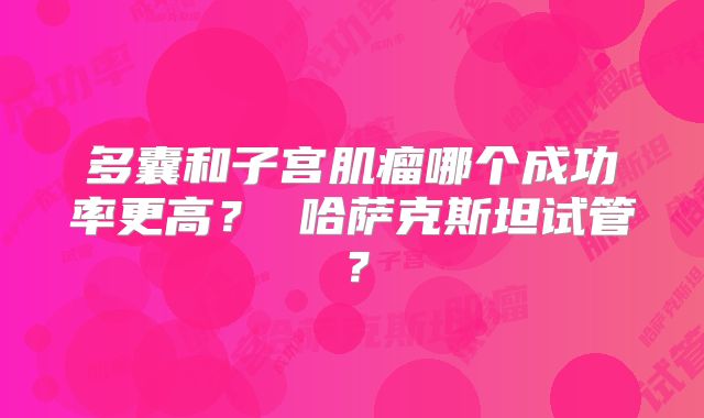 多囊和子宫肌瘤哪个成功率更高？ 哈萨克斯坦试管？