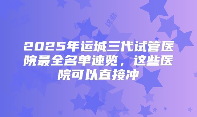 2025年运城三代试管医院最全名单速览，这些医院可以直接冲