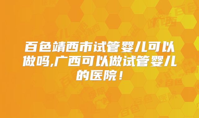 百色靖西市试管婴儿可以做吗,广西可以做试管婴儿的医院!