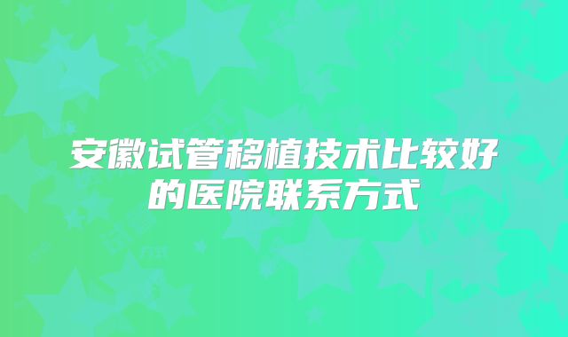 安徽试管移植技术比较好的医院联系方式