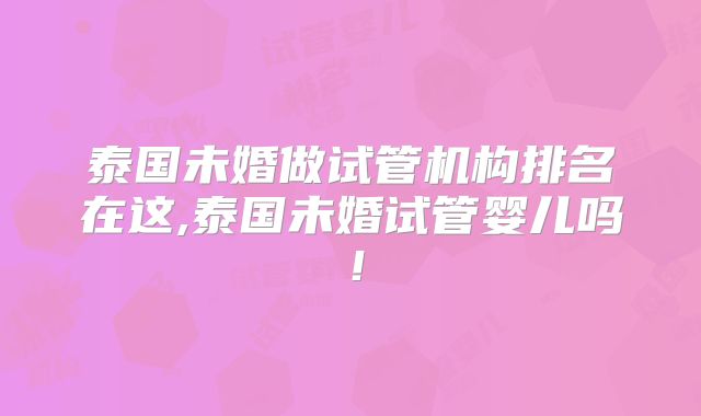 泰国未婚做试管机构排名在这,泰国未婚试管婴儿吗！