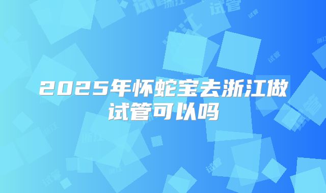 2025年怀蛇宝去浙江做试管可以吗