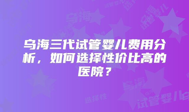 乌海三代试管婴儿费用分析，如何选择性价比高的医院？