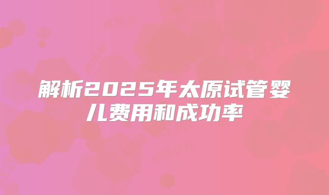 解析2025年太原试管婴儿费用和成功率