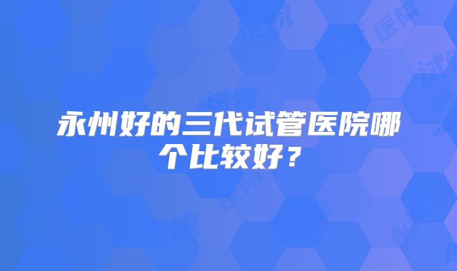 永州好的三代试管医院哪个比较好?