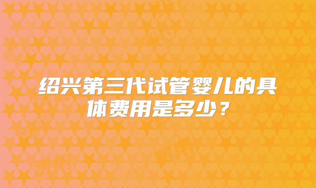 绍兴第三代试管婴儿的具体费用是多少?