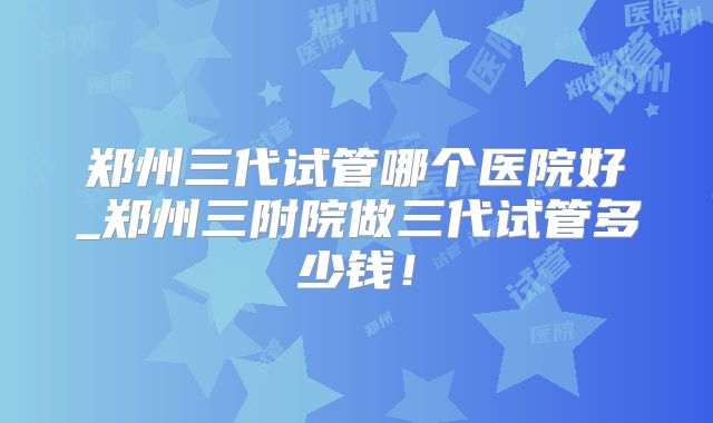 郑州三代试管哪个医院好_郑州三附院做三代试管多少钱！