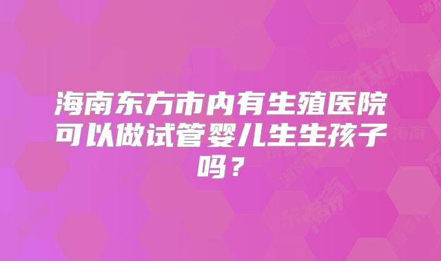 海南东方市内有生殖医院可以做试管婴儿生生孩子吗？