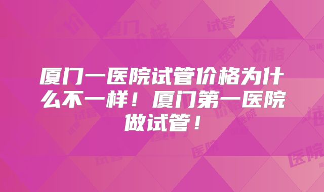 厦门一医院试管价格为什么不一样！厦门第一医院做试管！