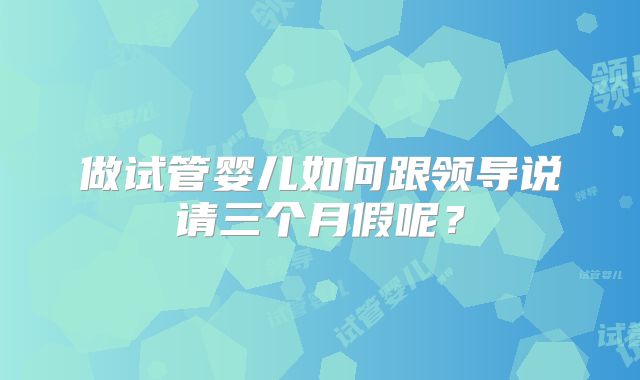 做试管婴儿如何跟领导说请三个月假呢？