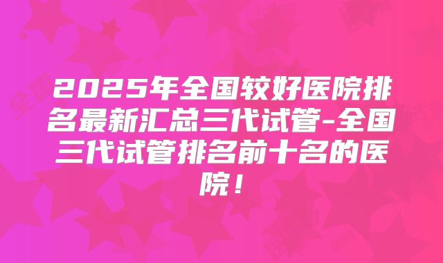 2025年全国较好医院排名最新汇总三代试管-全国三代试管排名前十名的医院！
