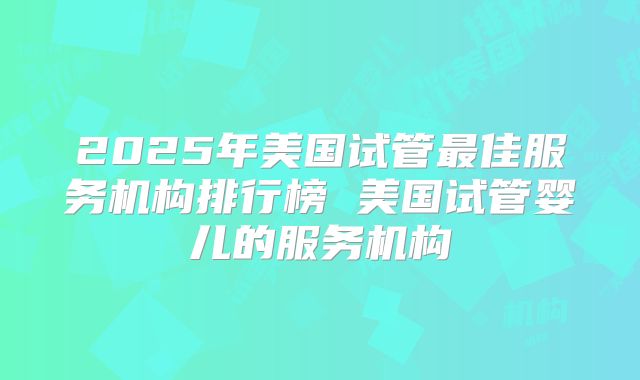 2025年美国试管最佳服务机构排行榜 美国试管婴儿的服务机构