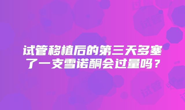 试管移植后的第三天多塞了一支雪诺酮会过量吗？