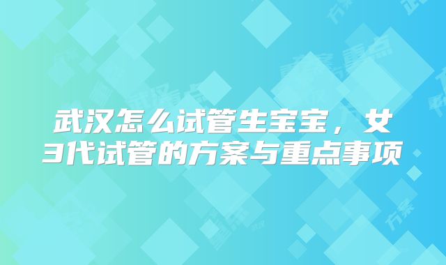武汉怎么试管生宝宝，女3代试管的方案与重点事项
