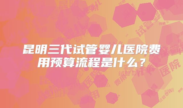 昆明三代试管婴儿医院费用预算流程是什么？