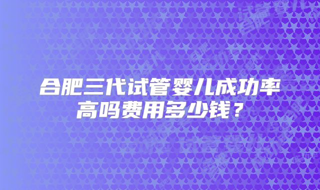 合肥三代试管婴儿成功率高吗费用多少钱？