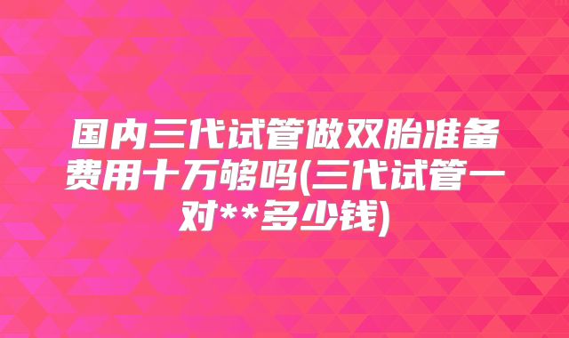 国内三代试管做双胎准备费用十万够吗(三代试管一对**多少钱)