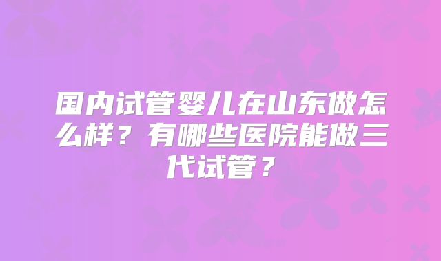 国内试管婴儿在山东做怎么样？有哪些医院能做三代试管？