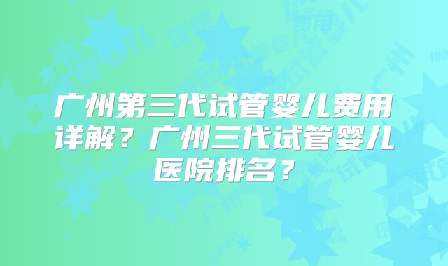 广州第三代试管婴儿费用详解？广州三代试管婴儿医院排名？