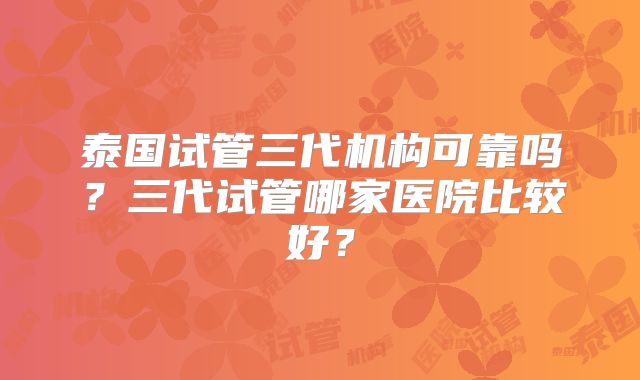 泰国试管三代机构可靠吗？三代试管哪家医院比较好？
