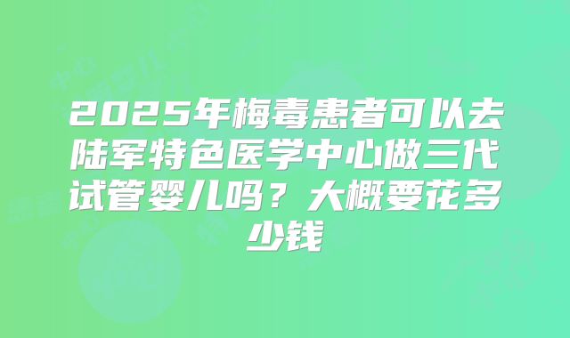 2025年梅毒患者可以去陆军特色医学中心做三代试管婴儿吗?大概要花多少钱