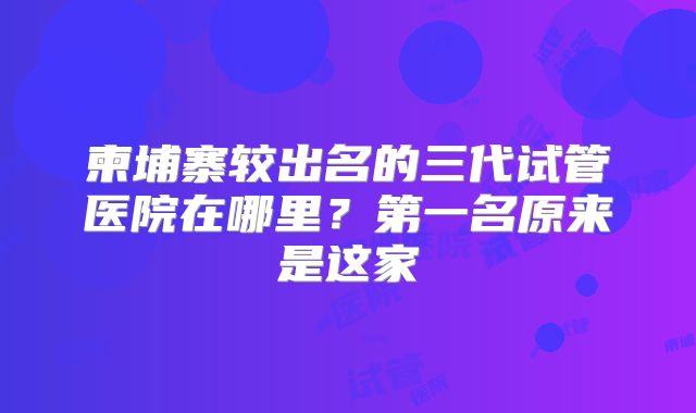柬埔寨较出名的三代试管医院在哪里？第一名原来是这家