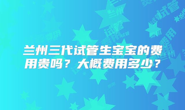 兰州三代试管生宝宝的费用贵吗？大概费用多少？