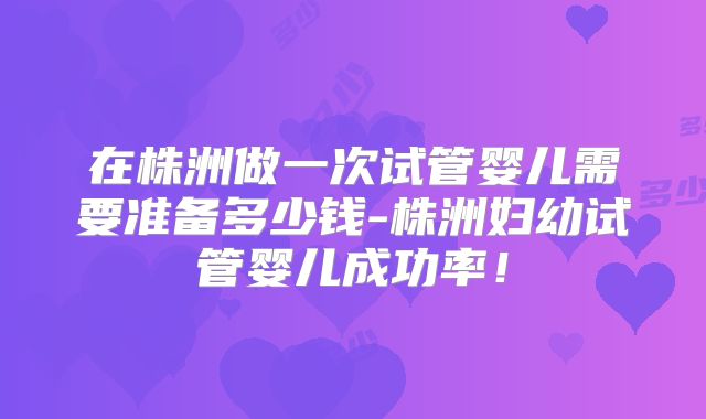 在株洲做一次试管婴儿需要准备多少钱-株洲妇幼试管婴儿成功率！
