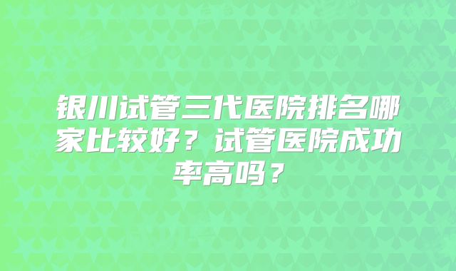 银川试管三代医院排名哪家比较好？试管医院成功率高吗？