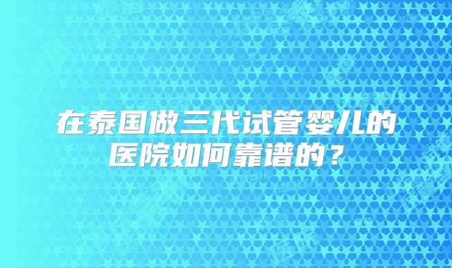 在泰国做三代试管婴儿的医院如何靠谱的？