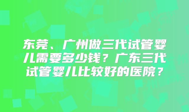 东莞、广州做三代试管婴儿需要多少钱？广东三代试管婴儿比较好的医院？