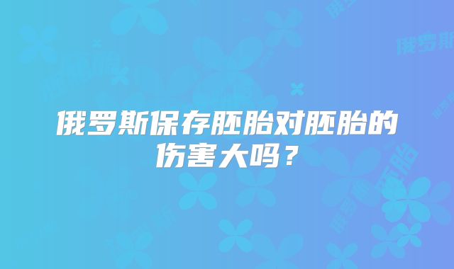 俄罗斯保存胚胎对胚胎的伤害大吗？