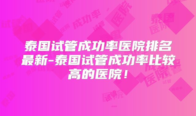 泰国试管成功率医院排名最新-泰国试管成功率比较高的医院！