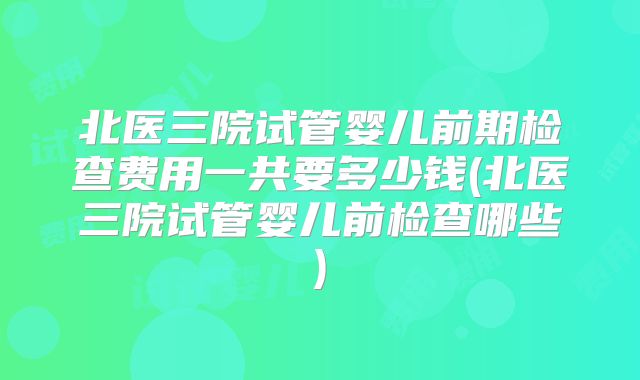 北医三院试管婴儿前期检查费用一共要多少钱(北医三院试管婴儿前检查哪些)