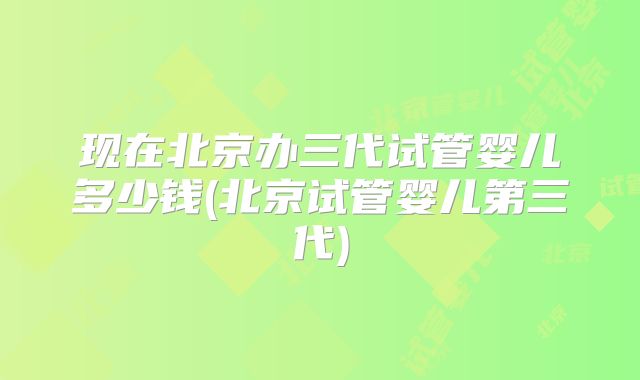 现在北京办三代试管婴儿多少钱(北京试管婴儿第三代)