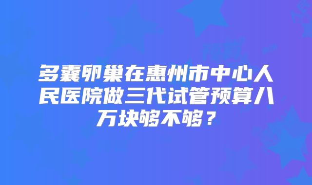 多囊卵巢在惠州市中心人民医院做三代试管预算八万块够不够？