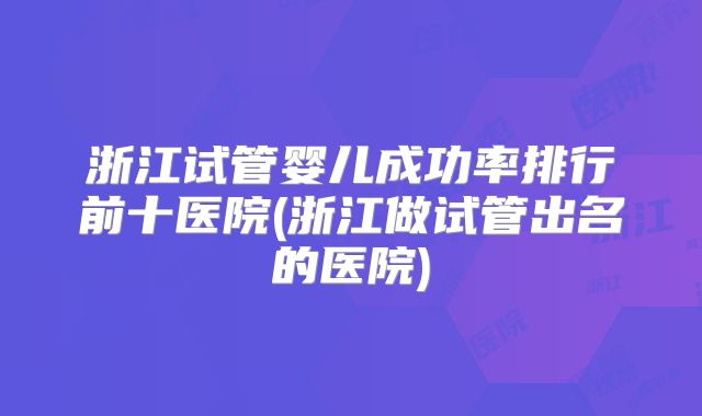 浙江试管婴儿成功率排行前十医院(浙江做试管出名的医院)