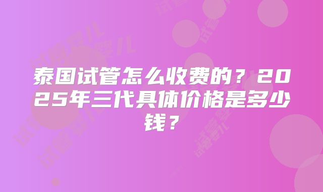 泰国试管怎么收费的?2025年三代具体价格是多少钱?
