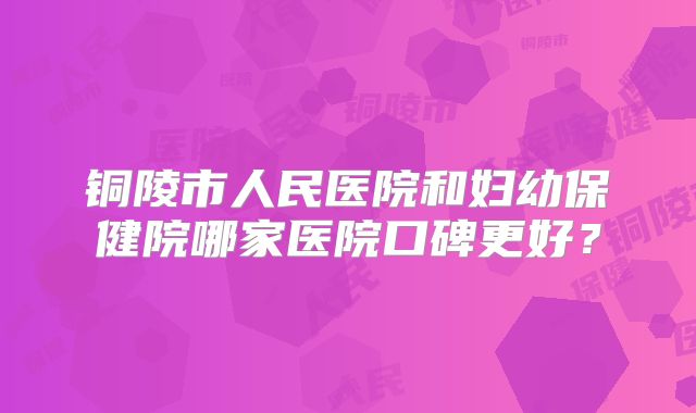 铜陵市人民医院和妇幼保健院哪家医院口碑更好?