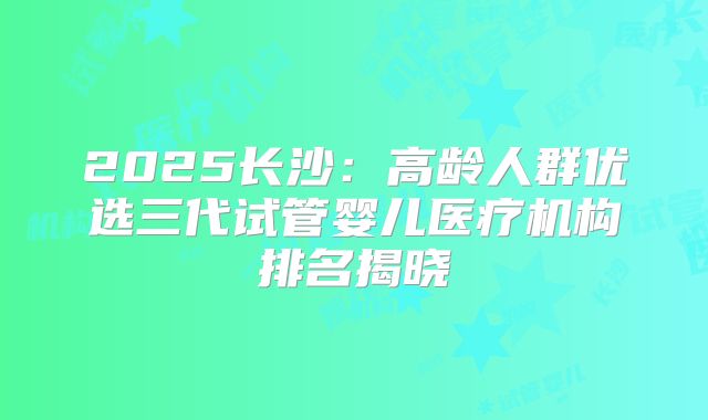2025长沙：高龄人群优选三代试管婴儿医疗机构排名揭晓
