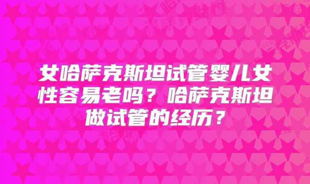 女哈萨克斯坦试管婴儿女性容易老吗?哈萨克斯坦做试管的经历?
