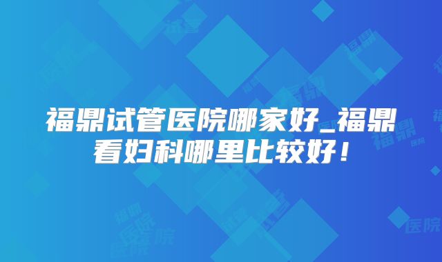 福鼎试管医院哪家好_福鼎看妇科哪里比较好！