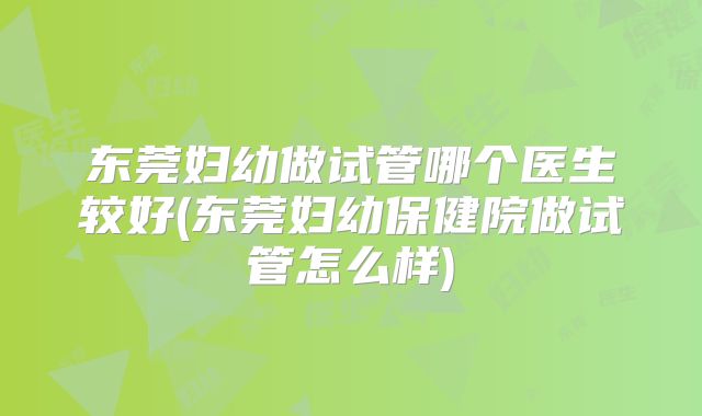 东莞妇幼做试管哪个医生较好(东莞妇幼保健院做试管怎么样)