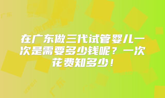 在广东做三代试管婴儿一次是需要多少钱呢?一次花费知多少!