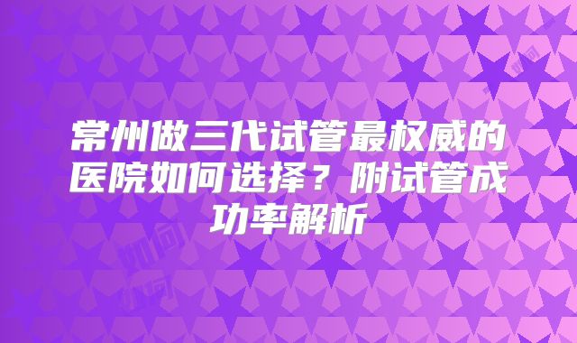 常州做三代试管最权威的医院如何选择?附试管成功率解析