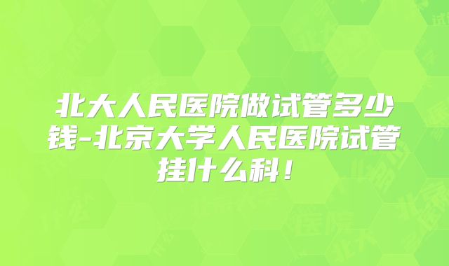 北大人民医院做试管多少钱-北京大学人民医院试管挂什么科!