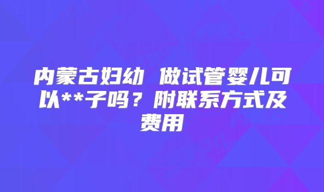 内蒙古妇幼 做试管婴儿可以**子吗？附联系方式及费用
