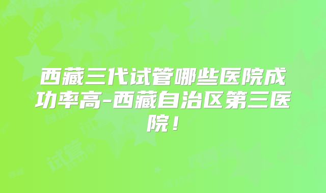 西藏三代试管哪些医院成功率高-西藏自治区第三医院！