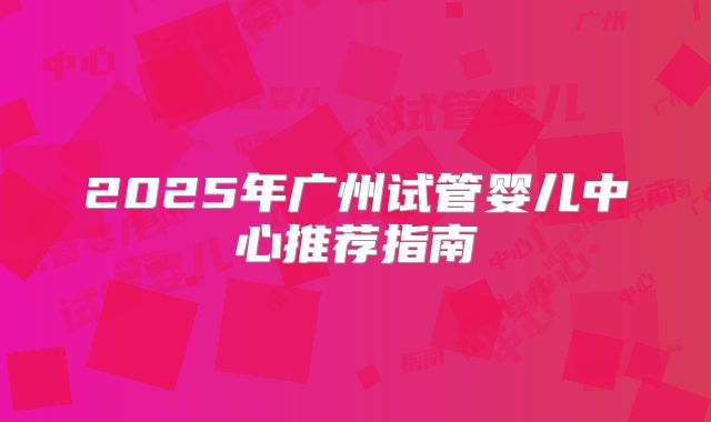 2025年广州试管婴儿中心推荐指南